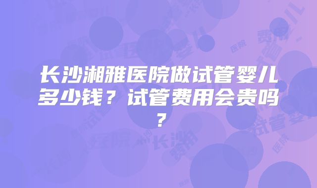 长沙湘雅医院做试管婴儿多少钱？试管费用会贵吗？