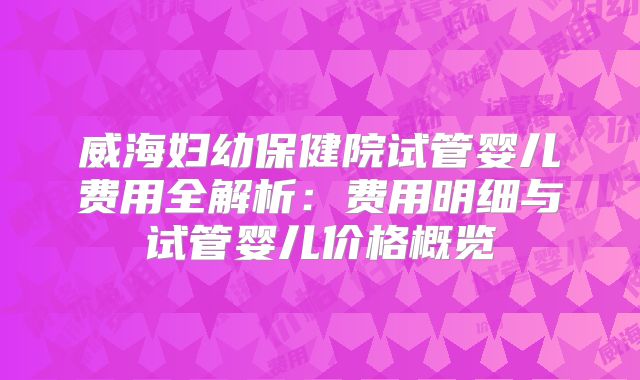 威海妇幼保健院试管婴儿费用全解析：费用明细与试管婴儿价格概览