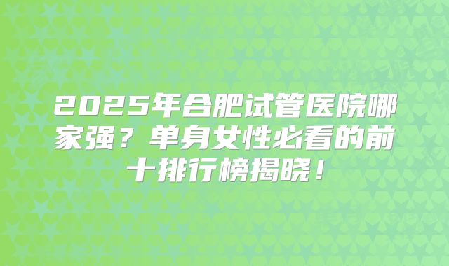 2025年合肥试管医院哪家强？单身女性必看的前十排行榜揭晓！