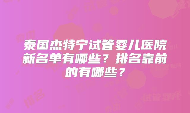 泰国杰特宁试管婴儿医院新名单有哪些？排名靠前的有哪些？