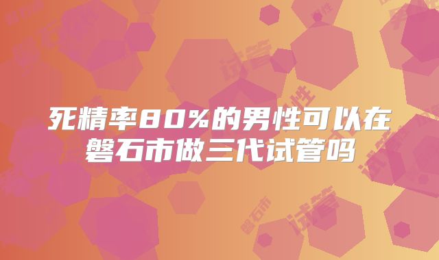 死精率80%的男性可以在磐石市做三代试管吗