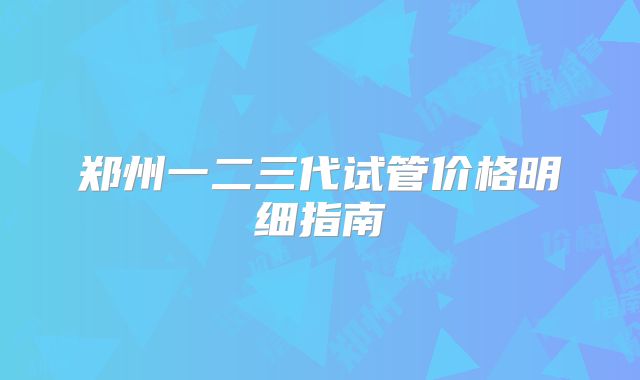 郑州一二三代试管价格明细指南