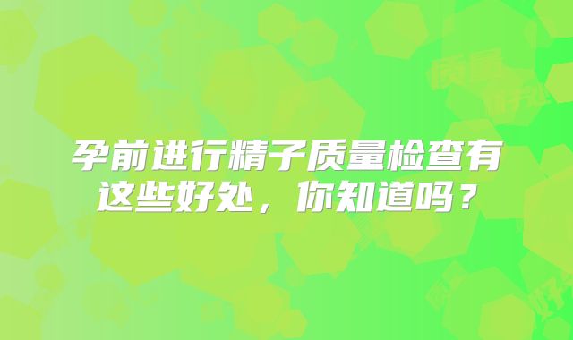 孕前进行精子质量检查有这些好处，你知道吗？