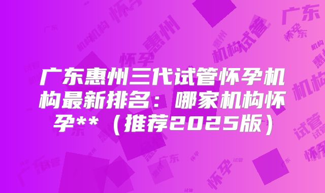 广东惠州三代试管怀孕机构最新排名：哪家机构怀孕**（推荐2025版）