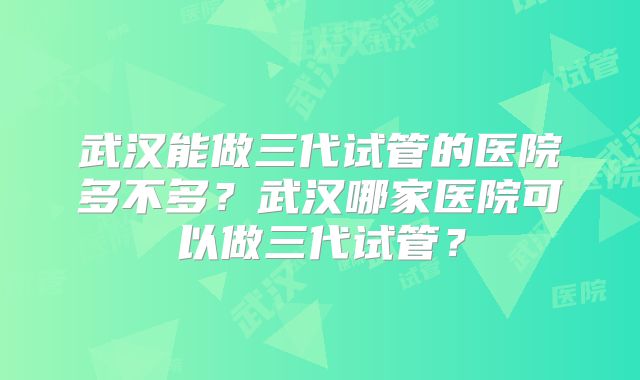 武汉能做三代试管的医院多不多？武汉哪家医院可以做三代试管？