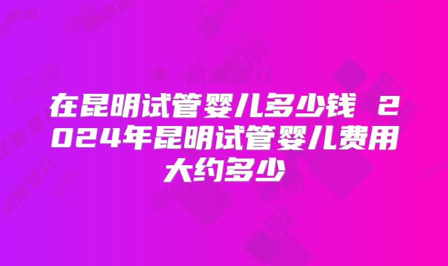 在昆明试管婴儿多少钱 2024年昆明试管婴儿费用大约多少
