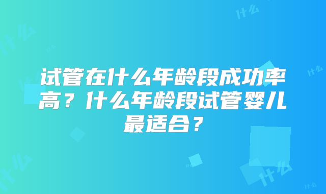 试管在什么年龄段成功率高？什么年龄段试管婴儿最适合？
