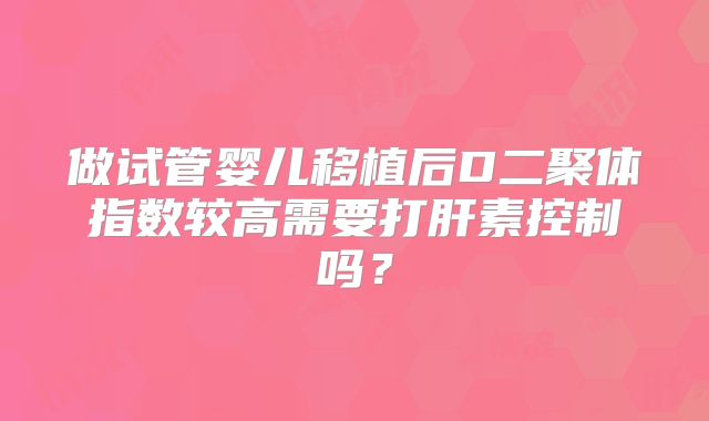 做试管婴儿移植后D二聚体指数较高需要打肝素控制吗?