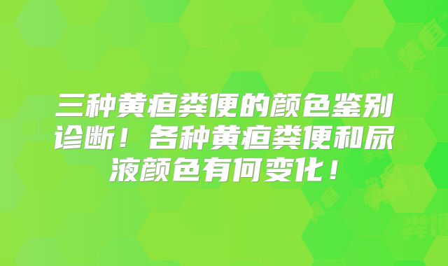 三种黄疸粪便的颜色鉴别诊断！各种黄疸粪便和尿液颜色有何变化！