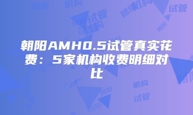 朝阳AMH0.5试管真实花费：5家机构收费明细对比