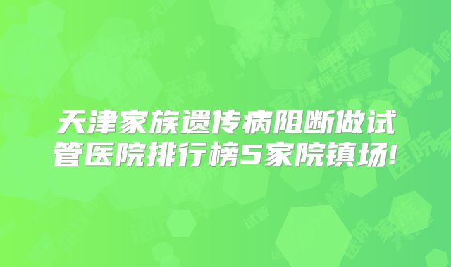 天津家族遗传病阻断做试管医院排行榜5家院镇场!