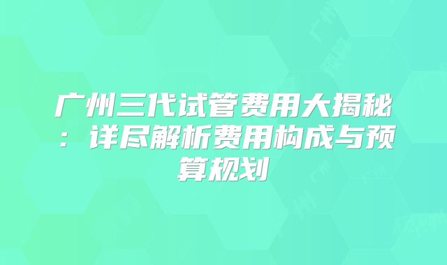 广州三代试管费用大揭秘：详尽解析费用构成与预算规划