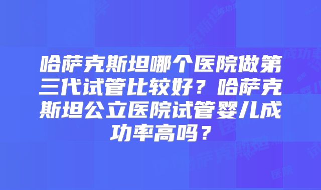哈萨克斯坦哪个医院做第三代试管比较好？哈萨克斯坦公立医院试管婴儿成功率高吗？