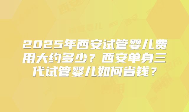2025年西安试管婴儿费用大约多少？西安单身三代试管婴儿如何省钱？