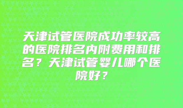 天津试管医院成功率较高的医院排名内附费用和排名?天津试管婴儿哪个医院好?