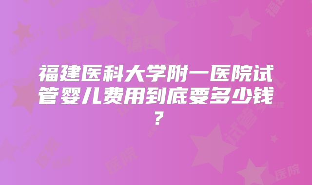 福建医科大学附一医院试管婴儿费用到底要多少钱?