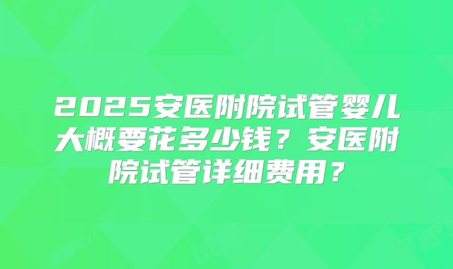2025安医附院试管婴儿大概要花多少钱?安医附院试管详细费用?
