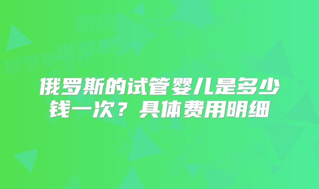 俄罗斯的试管婴儿是多少钱一次？具体费用明细