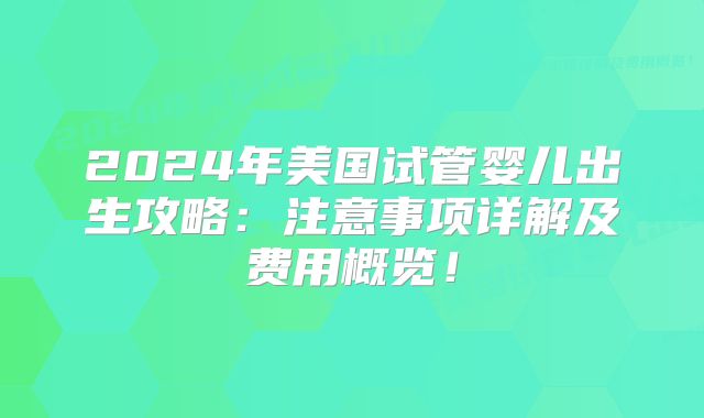 2024年美国试管婴儿出生攻略：注意事项详解及费用概览！