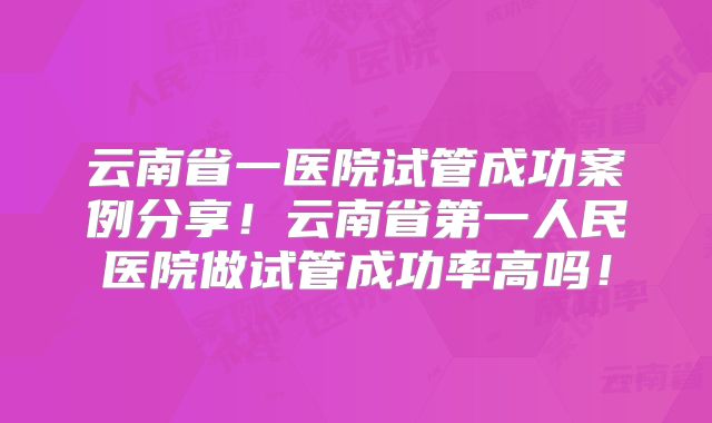 云南省一医院试管成功案例分享！云南省第一人民医院做试管成功率高吗！