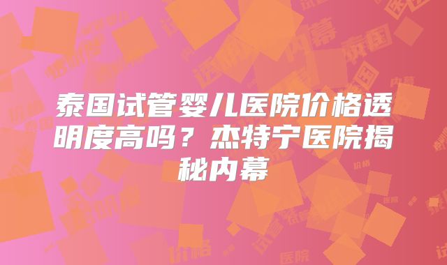泰国试管婴儿医院价格透明度高吗？杰特宁医院揭秘内幕