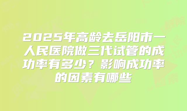 2025年高龄去岳阳市一人民医院做三代试管的成功率有多少？影响成功率的因素有哪些