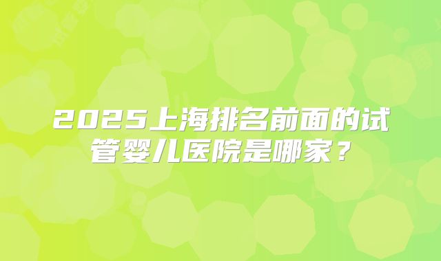 2025上海排名前面的试管婴儿医院是哪家?