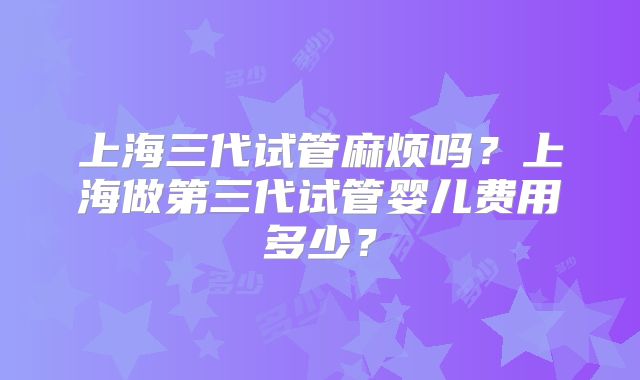 上海三代试管麻烦吗?上海做第三代试管婴儿费用多少?
