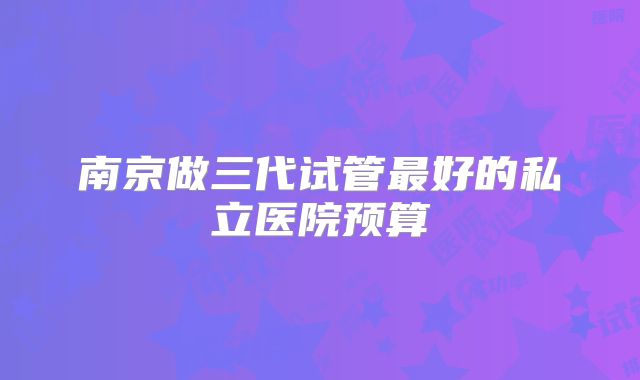 南京做三代试管最好的私立医院预算