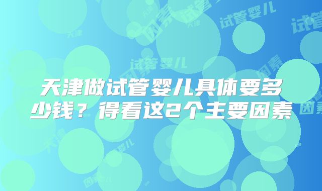 天津做试管婴儿具体要多少钱?得看这2个主要因素