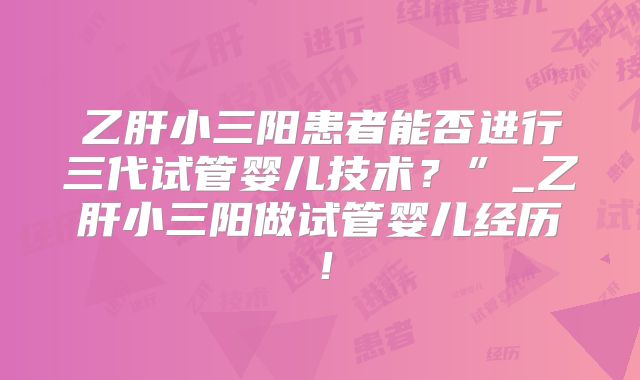 乙肝小三阳患者能否进行三代试管婴儿技术？”_乙肝小三阳做试管婴儿经历！
