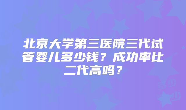 北京大学第三医院三代试管婴儿多少钱？成功率比二代高吗？