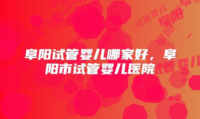 阜阳试管婴儿哪家好，阜阳市试管婴儿医院