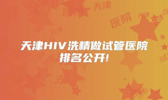 天津HIV洗精做试管医院排名公开!