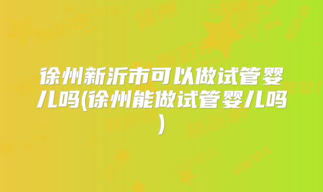 徐州新沂市可以做试管婴儿吗(徐州能做试管婴儿吗)