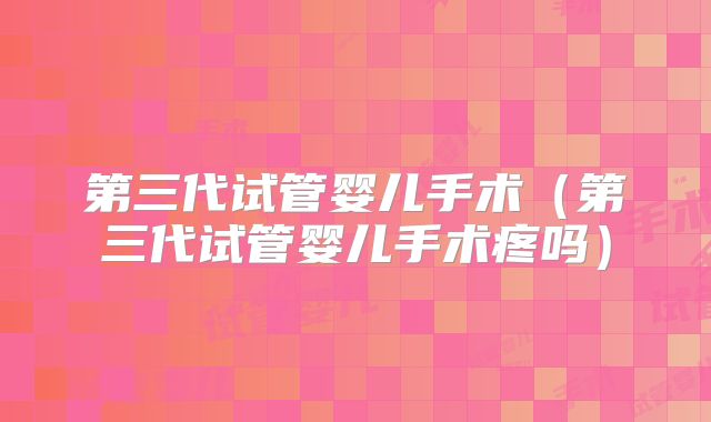 第三代试管婴儿手术（第三代试管婴儿手术疼吗）