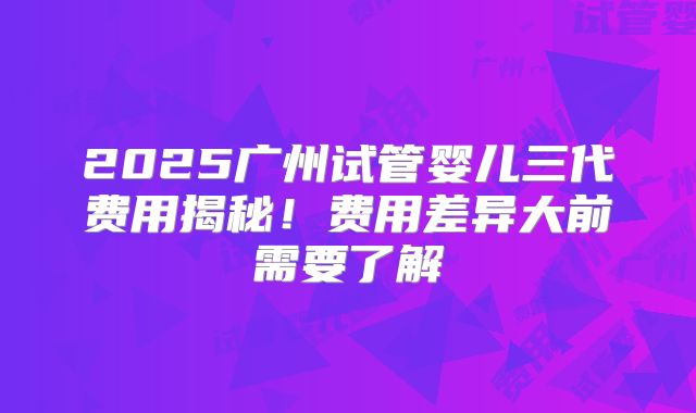 2025广州试管婴儿三代费用揭秘!费用差异大前需要了解