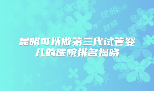 昆明可以做第三代试管婴儿的医院排名揭晓