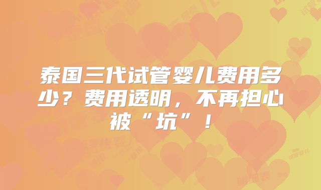 泰国三代试管婴儿费用多少？费用透明，不再担心被“坑”！