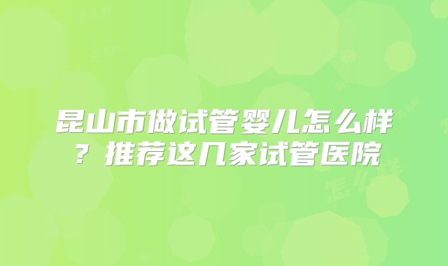 昆山市做试管婴儿怎么样?推荐这几家试管医院