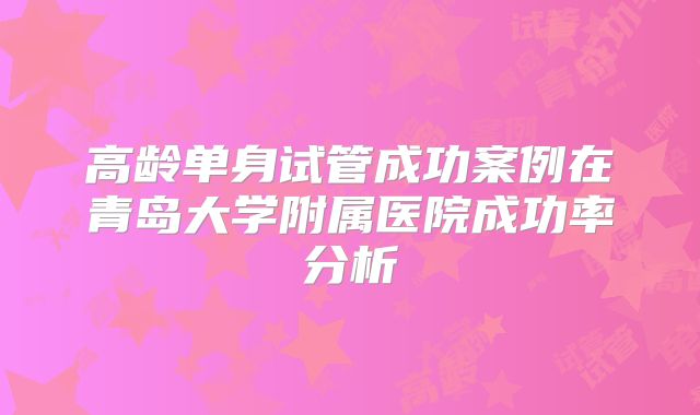 高龄单身试管成功案例在青岛大学附属医院成功率分析