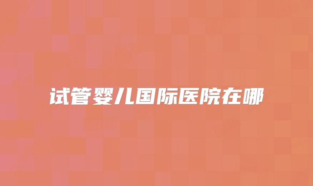 试管婴儿国际医院在哪