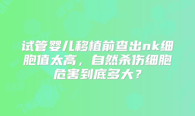 试管婴儿移植前查出nk细胞值太高,自然杀伤细胞危害到底多大?