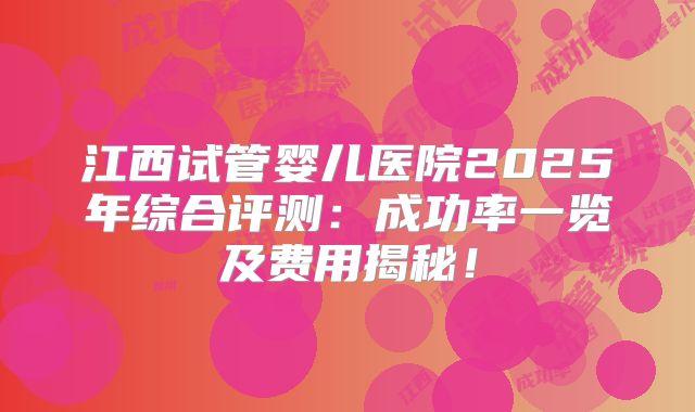 江西试管婴儿医院2025年综合评测：成功率一览及费用揭秘！