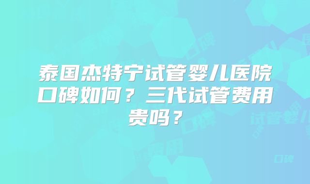 泰国杰特宁试管婴儿医院口碑如何？三代试管费用贵吗？