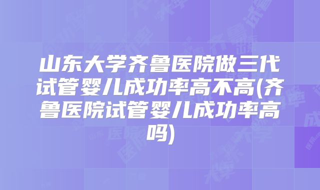山东大学齐鲁医院做三代试管婴儿成功率高不高(齐鲁医院试管婴儿成功率高吗)