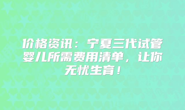 价格资讯:宁夏三代试管婴儿所需费用清单,让你无忧生育!