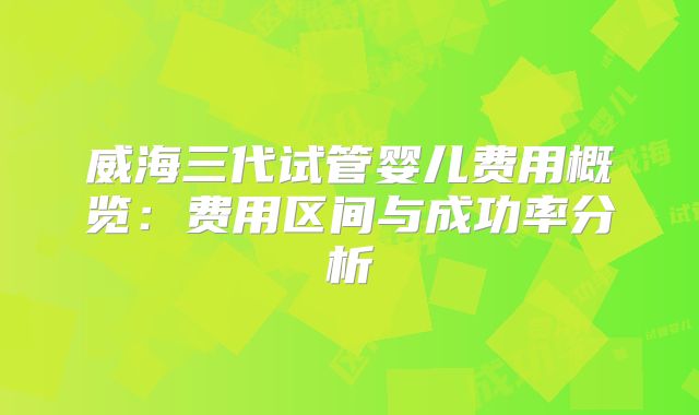 威海三代试管婴儿费用概览：费用区间与成功率分析