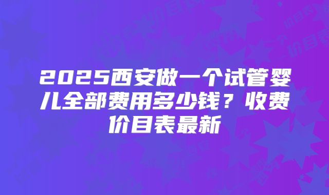 2025西安做一个试管婴儿全部费用多少钱?收费价目表最新