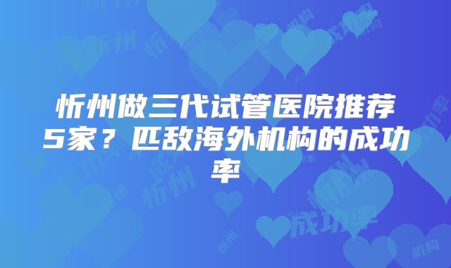 忻州做三代试管医院推荐5家？匹敌海外机构的成功率